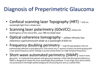 Diagnosis of Preperimetric Glaucoma
• Confocal scanning laser Topography (HRT) - 670 nm
wavelength light from a diode laser
• Scanning laser polarimetry (GDxVCC) utilizes the
birefringence of the retinal NFL, uses 780 nm diode laser
• Optical coherence tomography - utilizes infrared, low-
coherence superluminescent diode at a wavelength of 810 nm
• Frequency doubling perimetry - large M-type ganglion cells are
preferentially affected in early glaucoma. (The stimuli are 5° squares of black and white grating with
a low spatial frequency which undergo a counter-phase flicker at a high temporal frequency).
• Short-wave automated perimetry (SWAP) Used in Early
glaucoma. It is believed that patients with glaucoma develop a tritan-like (blue-green) deficiency.
SWAP is designed to isolate the short wavelength (blue) pathway. It uses large, blue stimuli which
are presented on the bright yellow background. Brunescing lens acts as a yellow filter.
 