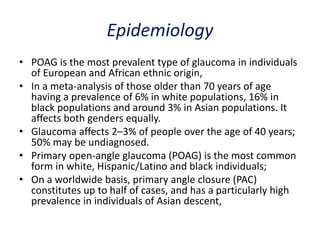 Epidemiology
• POAG is the most prevalent type of glaucoma in individuals
of European and African ethnic origin,
• In a meta-analysis of those older than 70 years of age
having a prevalence of 6% in white populations, 16% in
black populations and around 3% in Asian populations. It
affects both genders equally.
• Glaucoma affects 2–3% of people over the age of 40 years;
50% may be undiagnosed.
• Primary open-angle glaucoma (POAG) is the most common
form in white, Hispanic/Latino and black individuals;
• On a worldwide basis, primary angle closure (PAC)
constitutes up to half of cases, and has a particularly high
prevalence in individuals of Asian descent,
 