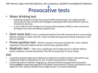 Provocative tests
• Water drinking test
– Following a baseline intraocular pressure (IOP) measurement, the subject quickly
consumes one liter of water and undergoes subsequent IOP measurements every 15
minutes for one hour.
– A rise in IOP of 6 to 8 mmHg or an increase from baseline of 30% or more at any time
during the hour was considered a positive test.
• Dark room test A test is considered positive if the IOP increases by 8 or more mmHg.
Patient is seated in a dark room for 1 hours to dilate the pupil and increase resistance at the
lens-iris channel.
• Prone position test – Patient is placed in the prone position for 1 hour without
sleeping to anteriorly displace the lens and increase pupillary block.
• Mydriatic test – They carry a significant risk of angle closure in patient without
patent iridotomy. Considered positive if the IOP increases by 8 or more mmHg.
Use
• In partially opened angles post-iridotomy, to determine whether further intervention (e.g.
iridoplasty) might be appropriate or not. To check functionality of iridotomy.
• Combining anterior chamber imaging (e.g. ultrasound biomicroscopy) with provocative
testing assists in detecting apposition and allows measurement of various parameters of the
angle, but their ability to predict future angle closure is not well established.
IOP normal, angle normal/suspicious, disc suspicious, doubtful investigation/iridotomy
 