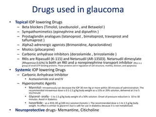Drugs used in glaucoma
• Topical IOP lowering Drugs
– Beta blockers (Timolol, Levobunolol , and Betaxolol )
– Sympathomimetics (epinephrine and dipivefrin )
– Prostaglandin analogues (latanoprost , bimatoprost, travoprost and
taflumaprost )
– Alpha2-adrenergic agonists (Brimonidine, Apraclonidine)
– Miotics (pilocarpine)
– Carbonic anhydrase inhibitors (dorzolamide , brinzolamide )
– RKIs are Ripasudil (K-115) and Netarsudil (AR-13503). Netarsudil dimesylate
(Rhopressa 0.02%) is both an RKI and a norepinephrine transport inhibitor (Rho is a
group of small GTP-binding proteins. These proteins aid in regulation of cell structure, motility, division, and apoptosis)
• Systemic IOP lowering Drugs
– Carbonic Anhydrase Inhibitor
• Acetazolamide oral and IV
– Hyperosmotic Agents
• Mannitol- Intravenously can decrease the IOP 30 mm Hg or more within 30 minutes of administration. The
recommended intravenous dose is 0.5-1.5 g/kg body weight as a 15% or 20% solution, delivered at 3 to 5
mL/minute
• Glycerol- orally - 1 to 1.5 g/kg body weight of a 50% solution. Onset of pressure reduction is 10 to 30
minutes. Avoid in diabetics
• Isosorbide - as a 45% (45 g/100 mL) solution (Ismotic ). The recommended dose is 1 to 1.5 g/kg body
weight. Its effect is similar to glycerin’s but is safe for use in diabetics because it is not metabolized.
• Neuroprotective drugs- Memantine, Citicholine
 