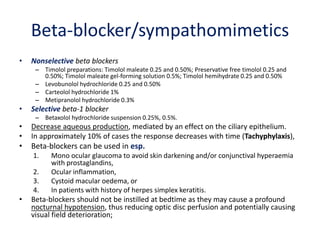 Beta-blocker/sympathomimetics
• Nonselective beta blockers
– Timolol preparations: Timolol maleate 0.25 and 0.50%; Preservative free timolol 0.25 and
0.50%; Timolol maleate gel-forming solution 0.5%; Timolol hemihydrate 0.25 and 0.50%
– Levobunolol hydrochloride 0.25 and 0.50%
– Carteolol hydrochloride 1%
– Metipranolol hydrochloride 0.3%
• Selective beta-1 blocker
– Betaxolol hydrochloride suspension 0.25%, 0.5%.
• Decrease aqueous production, mediated by an effect on the ciliary epithelium.
• In approximately 10% of cases the response decreases with time (Tachyphylaxis),
• Beta-blockers can be used in esp.
1. Mono ocular glaucoma to avoid skin darkening and/or conjunctival hyperaemia
with prostaglandins,
2. Ocular inflammation,
3. Cystoid macular oedema, or
4. In patients with history of herpes simplex keratitis.
• Beta-blockers should not be instilled at bedtime as they may cause a profound
nocturnal hypotension, thus reducing optic disc perfusion and potentially causing
visual field deterioration;
 