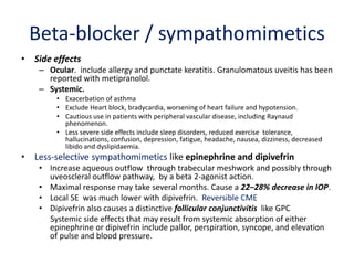 Beta-blocker / sympathomimetics
• Side effects
– Ocular. include allergy and punctate keratitis. Granulomatous uveitis has been
reported with metipranolol.
– Systemic.
• Exacerbation of asthma
• Exclude Heart block, bradycardia, worsening of heart failure and hypotension.
• Cautious use in patients with peripheral vascular disease, including Raynaud
phenomenon.
• Less severe side effects include sleep disorders, reduced exercise tolerance,
hallucinations, confusion, depression, fatigue, headache, nausea, dizziness, decreased
libido and dyslipidaemia.
• Less-selective sympathomimetics like epinephrine and dipivefrin
• Increase aqueous outflow through trabecular meshwork and possibly through
uveoscleral outflow pathway, by a beta 2-agonist action.
• Maximal response may take several months. Cause a 22–28% decrease in IOP.
• Local SE was much lower with dipivefrin. Reversible CME
• Dipivefrin also causes a distinctive follicular conjunctivitis like GPC
• Systemic side effects that may result from systemic absorption of either
epinephrine or dipivefrin include pallor, perspiration, syncope, and elevation
of pulse and blood pressure.
 
