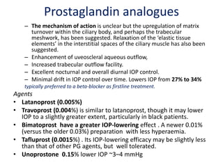 Prostaglandin analogues
– The mechanism of action is unclear but the upregulation of matrix
turnover within the ciliary body, and perhaps the trabecular
meshwork, has been suggested. Relaxation of the ‘elastic tissue
elements’ in the interstitial spaces of the ciliary muscle has also been
suggested.
– Enhancement of uveoscleral aqueous outflow,
– Increased trabecular outflow facility.
– Excellent nocturnal and overall diurnal IOP control.
– Minimal drift in IOP control over time. Lowers IOP from 27% to 34%
typically preferred to a beta-blocker as firstline treatment.
Agents
• Latanoprost (0.005%)
• Travoprost (0.004%) is similar to latanoprost, though it may lower
IOP to a slightly greater extent, particularly in black patients.
• Bimatoprost have a greater IOP-lowering effect . A newer 0.01%
(versus the older 0.03%) preparation with less hyperaemia.
• Tafluprost (0.0015%) . Its IOP-lowering efficacy may be slightly less
than that of other PG agents, but well tolerated.
• Unoprostone 0.15% lower IOP ~3–4 mmHg
 