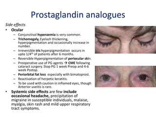 Prostaglandin analogues
Side effects
• Ocular
– Conjunctival hyperaemia is very common.
– Trichomegaly, Eyelash thickening,
hyperpigmentation and occasionally increase in
number.
– Irreversible iris hyperpigmentation occurs in
upto 1/4th of patients after 6 months.
– Reversible Hyperpigmentation of periocular skin.
– Preoperative use of PG agents  CME following
cataract surgery. Stop PG 1 week Preop and 4-6
week Postop.
– Periorbital fat loss especially with bimatoprost.
– Reactivation of herpetic keratitis.
– To be used with caution in inflamed eyes, though
Anterior uveitis is rare.
• Systemic side effects are few include
occasional headache, precipitation of
migraine in susceptible individuals, malaise,
myalgia, skin rash and mild upper respiratory
tract symptoms.
 