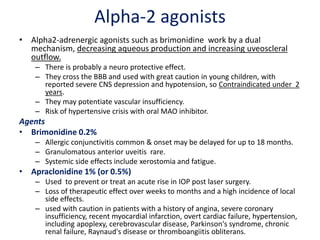 Alpha-2 agonists
• Alpha2-adrenergic agonists such as brimonidine work by a dual
mechanism, decreasing aqueous production and increasing uveoscleral
outflow.
– There is probably a neuro protective effect.
– They cross the BBB and used with great caution in young children, with
reported severe CNS depression and hypotension, so Contraindicated under 2
years.
– They may potentiate vascular insufficiency.
– Risk of hypertensive crisis with oral MAO inhibitor.
Agents
• Brimonidine 0.2%
– Allergic conjunctivitis common & onset may be delayed for up to 18 months.
– Granulomatous anterior uveitis rare.
– Systemic side effects include xerostomia and fatigue.
• Apraclonidine 1% (or 0.5%)
– Used to prevent or treat an acute rise in IOP post laser surgery.
– Loss of therapeutic effect over weeks to months and a high incidence of local
side effects.
– used with caution in patients with a history of angina, severe coronary
insufficiency, recent myocardial infarction, overt cardiac failure, hypertension,
including apoplexy, cerebrovascular disease, Parkinson's syndrome, chronic
renal failure, Raynaud's disease or thromboangiitis obliterans.
 