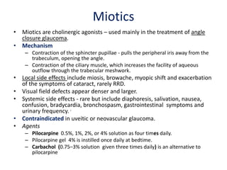 Miotics
• Miotics are cholinergic agonists – used mainly in the treatment of angle
closure glaucoma.
• Mechanism
– Contraction of the sphincter pupillae - pulls the peripheral iris away from the
trabeculum, opening the angle.
– Contraction of the ciliary muscle, which increases the facility of aqueous
outflow through the trabecular meshwork.
• Local side effects include miosis, browache, myopic shift and exacerbation
of the symptoms of cataract, rarely RRD.
• Visual field defects appear denser and larger.
• Systemic side effects - rare but include diaphoresis, salivation, nausea,
confusion, bradycardia, bronchospasm, gastrointestinal symptoms and
urinary frequency. J
• Contraindicated in uveitic or neovascular glaucoma.
• Agents
– Pilocarpine 0.5%, 1%, 2%, or 4% solution as four times daily.
– Pilocarpine gel 4% is instilled once daily at bedtime.
– Carbachol (0.75–3% solution given three times daily) is an alternative to
pilocarpine
 
