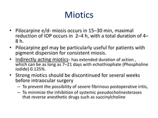Miotics
• Pilocarpine e/d- miosis occurs in 15–30 min, maximal
reduction of IOP occurs in 2–4 h, with a total duration of 4–
8 h.
• Pilocarpine gel may be particularly useful for patients with
pigment dispersion for consistent miosis.
• Indirectly acting miotics- has extended duration of action ,
which can be as long as 7–21 days with echothiophate (Phospholine
iodide) 0.125%.
• Strong miotics should be discontinued for several weeks
before intraocular surgery
– To prevent the possibility of severe fibrinous postoperative iritis,
– To minimize the inhibition of systemic pseudocholinesterases
that reverse anesthetic drugs such as succinylcholine
 
