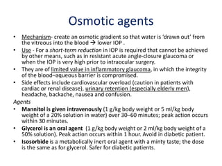 Osmotic agents
• Mechanism- create an osmotic gradient so that water is ‘drawn out’ from
the vitreous into the blood  lower IOP .
• Use - For a short-term reduction in IOP is required that cannot be achieved
by other means, such as in resistant acute angle-closure glaucoma or
when the IOP is very high prior to intraocular surgery.
• They are of limited value in inflammatory glaucoma, in which the integrity
of the blood–aqueous barrier is compromised.
• Side effects include cardiovascular overload (caution in patients with
cardiac or renal disease), urinary retention (especially elderly men),
headache, backache, nausea and confusion.
Agents
• Mannitol is given intravenously (1 g/kg body weight or 5 ml/kg body
weight of a 20% solution in water) over 30–60 minutes; peak action occurs
within 30 minutes.
• Glycerol is an oral agent (1 g/kg body weight or 2 ml/kg body weight of a
50% solution). Peak action occurs within 1 hour. Avoid in diabetic patient.
• Isosorbide is a metabolically inert oral agent with a minty taste; the dose
is the same as for glycerol. Safer for diabetic patients.
 