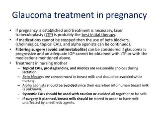 Glaucoma treatment in pregnancy
• If pregnancy is established and treatment is necessary, laser
trabeculoplasty (LTP) is probably the best initial therapy.
• If medications cannot be stopped then the use of beta blockers,
(cholinergics, topical CAIs, and alpha agonists can be continued).
• Filtering surgery (avoid antimetabolite) can be considered if glaucoma is
progressive and an adequate IOP cannot be obtained with LTP or with the
medications mentioned above.
• Treatment in nursing mother
– Topical CAIs, prostaglandins, and miotics are reasonable choices during
lactation.
– Beta blockers are concentrated in breast milk and should be avoided while
nursing
– Alpha agonists should be avoided since their excretion into human breast milk
is unknown.
– Systemic CAIs should be used with caution or avoided all together to be safe.
– If surgery is planned, breast milk should be stored in order to have milk
unaffected by anesthetic agents.
 