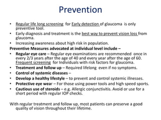 Prevention
• Regular life long screening for Early detection of glaucoma is only
preventive tool.
• Early diagnosis and treatment is the best way to prevent vision loss from
glaucoma.
• Increasing awareness about high risk in population.
Preventive Measures advocated at individual level include –
• Regular eye care – Regular eye examinations are recommended once in
every 2/3 years after the age of 40 and every year after the age of 60.
Frequent screening for Individuals with risk factors for glaucoma.
• Treatment and follow up – Required lifelong even if no symptoms.
• Control of systemic diseases –
• Develop a healthy lifestyle – to prevent and control systemic illnesses.
• Protective eye wear – For those using power tools and high speed sports.
• Cautious use of steroids – e.g. Allergic conjunctivitis. Avoid or use for a
short period with regular IOP checks.
With regular treatment and follow up, most patients can preserve a good
quality of vision throughout their lifetime.
 