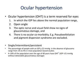 Ocular hypertension
• Ocular hypertension (OHT) is a term reserved for eyes
1. In which the IOP lies above the normal population range,
2. Open angle
3. The optic nerve and visual field show no signs of
glaucomatous damage, and
4. There is no ocular co-morbidity. E.g. Pseudoexfoliation
and pigment dispersion syndrome are excluded.
• Single/intermittent/persistent
• The percentage of people with an IOP > 22 mmHg in the absence of glaucoma
range from 1% to 4% in most population-based studies
• 4–10% of the population over the age of 40 years have OHT
K
(IOP >21 mmHg
without detectable glaucomatous damage)
 