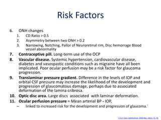 Risk Factors
6. ONH changes
1. CD Ratio > 0.5
2. Asymmetry between two ONH > 0.2
3. Narrowing, Notching, Pallor of Neuroretinal rim, Disc hemorrage Blood
vessel abnormality
7. Contraceptive pill. Long-term use of the OCP
8. Vascular disease. Systemic hypertension, cardiovascular disease,
diabetes and vasospastic conditions such as migraine have all been
implicated. Poor ocular perfusion may be a risk factor for glaucoma
progression.
9. Translaminar pressure gradient. Difference in the levels of IOP and
orbital CSF pressure may increase the likelihood of the development and
progression of glaucomatous damage, perhaps due to associated
deformation of the lamina cribrosa.
10. Optic disc area. Large discs associated with laminar deformation.
11. Ocular perfusion pressure = Mean arterial BP - IOP,
– linked to increased risk for the development and progression of glaucoma.¹
1.Curr Opin Ophthalmol. 2009 Mar; 20(2): 73–78.
 