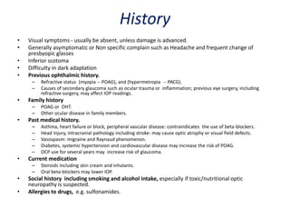 History
• Visual symptoms - usually be absent, unless damage is advanced.
• Generally asymptomatic or Non specific complain such as Headache and frequent change of
presbyopic glasses
• Inferior scotoma
• Difficulty in dark adaptation
• Previous ophthalmic history.
– Refractive status (myopia -- POAG), and (hypermetropia -- PACG).
– Causes of secondary glaucoma such as ocular trauma or inflammation; previous eye surgery, including
refractive surgery, may affect IOP readings.
• Family history
– POAG or OHT.
– Other ocular disease in family members.
• Past medical history.
– Asthma, heart failure or block, peripheral vascular disease: contraindicates the use of beta-blockers.
– Head injury, intracranial pathology including stroke: may cause optic atrophy or visual field defects.
– Vasospasm: migraine and Raynaud phenomenon.
– Diabetes, systemic hypertension and cardiovascular disease may increase the risk of POAG.
– OCP use for several years may increase risk of glaucoma.
• Current medication
– Steroids including skin cream and inhalants.
– Oral beta-blockers may lower IOP.
• Social history including smoking and alcohol intake, especially if toxic/nutritional optic
neuropathy is suspected.
• Allergies to drugs, e.g. sulfonamides.
 