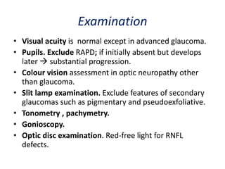 Examination
• Visual acuity is normal except in advanced glaucoma.
• Pupils. Exclude RAPD; if initially absent but develops
later  substantial progression.
• Colour vision assessment in optic neuropathy other
than glaucoma.
• Slit lamp examination. Exclude features of secondary
glaucomas such as pigmentary and pseudoexfoliative.
• Tonometry , pachymetry.
• Gonioscopy.
• Optic disc examination. Red-free light for RNFL
defects.
 
