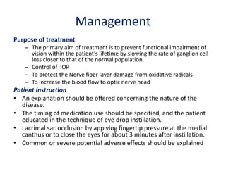 Management
Purpose of treatment
– The primary aim of treatment is to prevent functional impairment of
vision within the patient’s lifetime by slowing the rate of ganglion cell
loss closer to that of the normal population.
– Control of IOP
– To protect the Nerve fiber layer damage from oxidative radicals
– To increase the blood flow to optic nerve head
Patient instruction
• An explanation should be offered concerning the nature of the
disease.
• The timing of medication use should be specified, and the patient
educated in the technique of eye drop instillation.
• Lacrimal sac occlusion by applying fingertip pressure at the medial
canthus or to close the eyes for about 3 minutes after instillation.
• Common or severe potential adverse effects should be explained
 