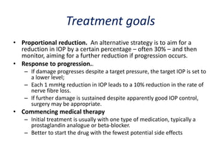 Treatment goals
• Proportional reduction. An alternative strategy is to aim for a
reduction in IOP by a certain percentage – often 30% – and then
monitor, aiming for a further reduction if progression occurs.
• Response to progression..
– If damage progresses despite a target pressure, the target IOP is set to
a lower level;
– Each 1 mmHg reduction in IOP leads to a 10% reduction in the rate of
nerve fibre loss.
– If further damage is sustained despite apparently good IOP control,
surgery may be appropriate.
• Commencing medical therapy
– Initial treatment is usually with one type of medication, typically a
prostaglandin analogue or beta-blocker.
– Better to start the drug with the fewest potential side effects
 