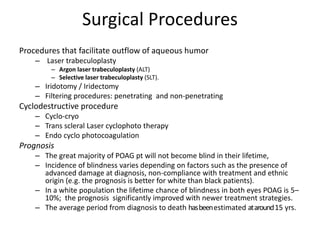 Surgical Procedures
Procedures that facilitate outflow of aqueous humor
– Laser trabeculoplasty
– Argon laser trabeculoplasty (ALT)
– Selective laser trabeculoplasty (SLT).
– Iridotomy / Iridectomy
– Filtering procedures: penetrating and non-penetrating
Cyclodestructive procedure
– Cyclo-cryo
– Trans scleral Laser cyclophoto therapy
– Endo cyclo photocoagulation
Prognosis
– The great majority of POAG pt will not become blind in their lifetime,
– Incidence of blindness varies depending on factors such as the presence of
advanced damage at diagnosis, non-compliance with treatment and ethnic
origin (e.g. the prognosis is better for white than black patients).
– In a white population the lifetime chance of blindness in both eyes POAG is 5–
10%; the prognosis significantly improved with newer treatment strategies.
– The average period from diagnosis to death hasbeenestimated ataround15 yrs.
 