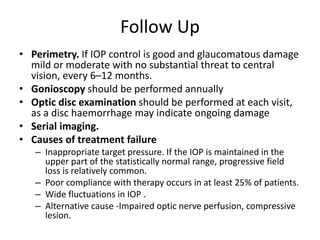 Follow Up
• Perimetry. If IOP control is good and glaucomatous damage
mild or moderate with no substantial threat to central
vision, every 6–12 months.
• Gonioscopy should be performed annually
• Optic disc examination should be performed at each visit,
as a disc haemorrhage may indicate ongoing damage
• Serial imaging.
• Causes of treatment failure
– Inappropriate target pressure. If the IOP is maintained in the
upper part of the statistically normal range, progressive field
loss is relatively common.
– Poor compliance with therapy occurs in at least 25% of patients.
– Wide fluctuations in IOP .
– Alternative cause -Impaired optic nerve perfusion, compressive
lesion.
 