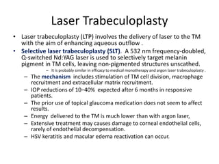 Laser Trabeculoplasty
• Laser trabeculoplasty (LTP) involves the delivery of laser to the TM
with the aim of enhancing aqueous outflow .
• Selective laser trabeculoplasty (SLT). A 532 nm frequency-doubled,
Q-switched Nd:YAG laser is used to selectively target melanin
pigment in TM cells, leaving non-pigmented structures unscathed.
– It is probably similar in efficacy to medical monotherapy and argon laser trabeculoplasty .
– The mechanism includes stimulation of TM cell division, macrophage
recruitment and extracellular matrix recruitment.
– IOP reductions of 10–40% expected after 6 months in responsive
patients.
– The prior use of topical glaucoma medication does not seem to affect
results.
– Energy delivered to the TM is much lower than with argon laser,
– Extensive treatment may causes damage to corneal endothelial cells,
rarely of endothelial decompensation.
– HSV keratitis and macular edema reactivation can occur.
 