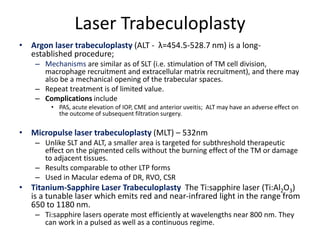 Laser Trabeculoplasty
• Argon laser trabeculoplasty (ALT - λ=454.5-528.7 nm) is a long-
established procedure;
– Mechanisms are similar as of SLT (i.e. stimulation of TM cell division,
macrophage recruitment and extracellular matrix recruitment), and there may
also be a mechanical opening of the trabecular spaces.
– Repeat treatment is of limited value.
– Complications include
• PAS, acute elevation of IOP, CME and anterior uveitis; ALT may have an adverse effect on
the outcome of subsequent filtration surgery.
• Micropulse laser trabeculoplasty (MLT) – 532nm
– Unlike SLT and ALT, a smaller area is targeted for subthreshold therapeutic
effect on the pigmented cells without the burning effect of the TM or damage
to adjacent tissues.
– Results comparable to other LTP forms
– Used in Macular edema of DR, RVO, CSR
• Titanium-Sapphire Laser Trabeculoplasty The Ti:sapphire laser (Ti:Al2O3)
is a tunable laser which emits red and near-infrared light in the range from
650 to 1180 nm.
– Ti:sapphire lasers operate most efficiently at wavelengths near 800 nm. They
can work in a pulsed as well as a continuous regime.
 