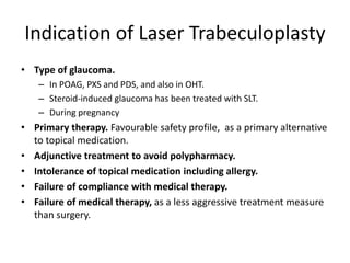 Indication of Laser Trabeculoplasty
• Type of glaucoma.
– In POAG, PXS and PDS, and also in OHT.
– Steroid-induced glaucoma has been treated with SLT.
– During pregnancy
• Primary therapy. Favourable safety profile, as a primary alternative
to topical medication.
• Adjunctive treatment to avoid polypharmacy.
• Intolerance of topical medication including allergy.
• Failure of compliance with medical therapy.
• Failure of medical therapy, as a less aggressive treatment measure
than surgery.
 