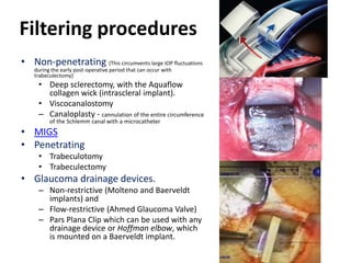 Filtering procedures
• Non-penetrating (This circumvents large IOP fluctuations
during the early post-operative period that can occur with
trabeculectomy)
• Deep sclerectomy, with the Aquaflow
collagen wick (intrascleral implant).
• Viscocanalostomy
– Canaloplasty - cannulation of the entire circumference
of the Schlemm canal with a microcatheter
• MIGS
• Penetrating
• Trabeculotomy
• Trabeculectomy
• Glaucoma drainage devices.
– Non-restrictive (Molteno and Baerveldt
implants) and
– Flow-restrictive (Ahmed Glaucoma Valve)
– Pars Plana Clip which can be used with any
drainage device or Hoffman elbow, which
is mounted on a Baerveldt implant.
 