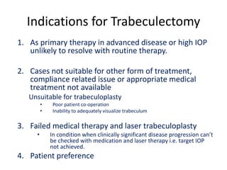Indications for Trabeculectomy
1. As primary therapy in advanced disease or high IOP
unlikely to resolve with routine therapy.
2. Cases not suitable for other form of treatment,
compliance related issue or appropriate medical
treatment not available
Unsuitable for trabeculoplasty
• Poor patient co-operation
• Inability to adequately visualize trabeculum
3. Failed medical therapy and laser trabeculoplasty
• In condition when clinically significant disease progression can’t
be checked with medication and laser therapy i.e. target IOP
not achieved.
4. Patient preference
 