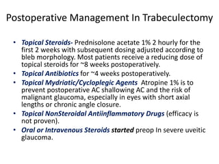 Postoperative Management In Trabeculectomy
• Topical Steroids- Prednisolone acetate 1% 2 hourly for the
first 2 weeks with subsequent dosing adjusted according to
bleb morphology. Most patients receive a reducing dose of
topical steroids for ~8 weeks postoperatively.
• Topical Antibiotics for ~4 weeks postoperatively.
• Topical Mydriatic/Cycloplegic Agents Atropine 1% is to
prevent postoperative AC shallowing AC and the risk of
malignant glaucoma, especially in eyes with short axial
lengths or chronic angle closure.
• Topical NonSteroidal Antiinflammatory Drugs (efficacy is
not proven).
• Oral or Intravenous Steroids started preop In severe uveitic
glaucoma.
 
