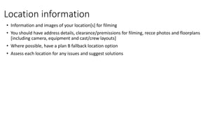 Location information
• Information and images of your location[s] for filming
• You should have address details, clearance/premissions for filming, recce photos and floorplans
[including camera, equipment and cast/crew layouts]
• Where possible, have a plan B fallback location option
• Assess each location for any issues and suggest solutions
 