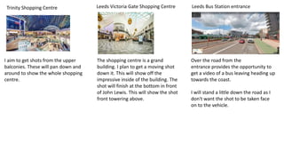 Trinity Shopping Centre Leeds Victoria Gate Shopping Centre Leeds Bus Station entrance
Over the road from the
entrance provides the opportunity to
get a video of a bus leaving heading up
towards the coast.
I will stand a little down the road as I
don't want the shot to be taken face
on to the vehicle.
The shopping centre is a grand
building. I plan to get a moving shot
down it. This will show off the
impressive inside of the building. The
shot will finish at the bottom in front
of John Lewis. This will show the shot
front towering above.
I aim to get shots from the upper
balconies. These will pan down and
around to show the whole shopping
centre.
 
