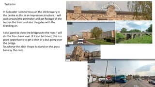 Tadcaster
In Tadcaster I aim to focus on the old brewery in
the centre as this is an impressive structure. I will
walk around the perimeter and get footage of the
text on the front and also the gates with the
branding on.
I also want to show the bridge over the river. I will
do this from bank level. If it can be timed, this is a
good opportunity to get a shot of a bus going over
the bridge.
To achieve this shot I hope to stand on the grass
bank by the river.
 