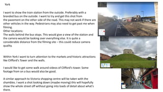 York
I want to show the train station from the outside. Preferably with a
branded bus on the outside. I want to try and get this shot from
the pavement on the other side of the road. This may not work if there are
other vehicles in the way. Pedestrians may also need to get past me when
filming.
Other locations:
The walls behind the bus stops. This would give a view of the station and
the camera would be looking over everything else. It is quite a
considerable distance from the filming site – this could reduce camera
quality.
Within York I want to turn attention to the markets and historic attractions
like Clifford's Tower and the walls.
I would like to get some walk around videos of Clifford's tower. Some
footage from on a bus would also be good.
A similar approach to Victoria shopping centre will be taken with the
shambles. I want a shot looking down (maybe moving) this will hopefully
show the whole street off without going into loads of detail about what's
there.
 