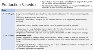 Production Schedule
• Your schedule should budget a total of 10 hours for production, that is
for the filming and editing of your project.
• You should plan when you’re filming and how you intend to use the in
class days on your timetable/class schedule
Dates
11th  24th April During the Easter Holiday I will spend days filming out at the different locations. This will require several trips on the
route.
I'm expecting the filming to take about three days.
In this period, I will watch back footage as I go. This will enable me to pick up on any problems, either one off or
reoccurring.
I will then have a chance to go back and get anything I think I've missed or that could be improved.
I will also maybe do a rough draft edit and put the clips in order. This order will probably change for the final edit.
However, it will give the chance to find out if I have missed any major shots.
Taking notes of what order the clips are in could help speed up the assembly part of the editing process in college.
25th  27th April Footage Review, Editing.
If it wasn't possible during the Easter Holiday to review all shots, I will start the week by doing this. During the look
through, I will delete anything that is unusable. In worst case scenario, I then have the opportunity to capture more
footage.
After going through the footage, I will begin importing clips on to my Adobe Premier Pro timeline. These clips will be cut
to approximate length and the clips will be ordered.
This will be the beginning of the edit process.
 