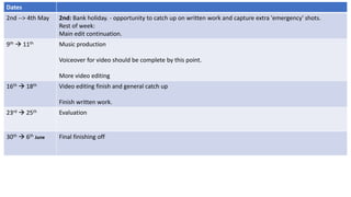 Dates
2nd --> 4th May 2nd: Bank holiday. - opportunity to catch up on written work and capture extra 'emergency' shots.
Rest of week:
Main edit continuation.
9th  11th Music production
Voiceover for video should be complete by this point.
More video editing
16th  18th Video editing finish and general catch up
Finish written work.
23rd  25th Evaluation
30th  6th June Final finishing off
 