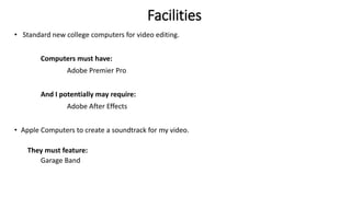 Facilities
• Standard new college computers for video editing.
Computers must have:
Adobe Premier Pro
And I potentially may require:
Adobe After Effects
• Apple Computers to create a soundtrack for my video.
They must feature:
Garage Band
 