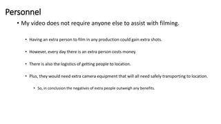 Personnel
• My video does not require anyone else to assist with filming.
• Having an extra person to film in any production could gain extra shots.
• However, every day there is an extra person costs money.
• There is also the logistics of getting people to location.
• Plus, they would need extra camera equipment that will all need safely transporting to location.
• So, in conclusion the negatives of extra people outweigh any benefits.
 