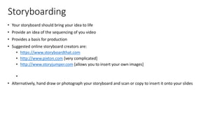 Storyboarding
• Your storyboard should bring your idea to life
• Provide an idea of the sequencing of you video
• Provides a basis for production
• Suggested online storyboard creators are:
• https://www.storyboardthat.com
• http://www.pixton.com [very complicated]
• http://www.storyjumper.com [allows you to insert your own images]
•
• Alternatively, hand draw or photograph your storyboard and scan or copy to insert it onto your slides
 