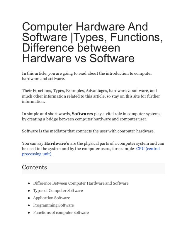 Computer Hardware And
Software |Types, Functions,
Difference between
Hardware vs Software
In this article, you are going to read about the introduction to computer
hardware and software.
Their Functions, Types, Examples, Advantages, hardware vs software, and
much other information related to this article, so stay on this site for further
information.
In simple and short words, Softwares play a vital role in computer systems
by creating a bridge between computer hardware and computer user.
Software is the mediator that connects the user with computer hardware.
You can say Hardware’s are the physical parts of a computer system and can
be used in the system and by the computer users, for example- CPU (central
processing unit).
Contents
● Difference Between Computer Hardware and Software
● Types of Computer Software
● Application Software
● Programming Software
● Functions of computer software
 
