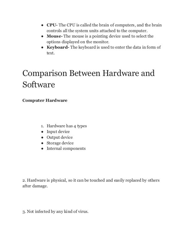 ● CPU- The CPU is called the brain of computers, and the brain
controls all the system units attached to the computer.
● Mouse- The mouse is a pointing device used to select the
options displayed on the monitor.
● Keyboard- The keyboard is used to enter the data in form of
text.
Comparison Between Hardware and
Software
Computer Hardware
1. Hardware has 4 types
● Input device
● Output device
● Storage device
● Internal components
2. Hardware is physical, so it can be touched and easily replaced by others
after damage.
3. Not infected by any kind of virus.
 