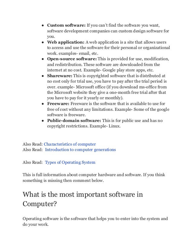 ● Custom software: If you can’t find the software you want,
software development companies can custom design software for
you.
● Web application: A web application is a site that allows users
to access and use the software for their personal or organizational
work. examples- email, etc.
● Open-source software: This is provided for use, modification,
and redistribution. These software are downloaded from the
internet at no cost. Example- Google play store apps, etc.
● Shareware: This is copyrighted software that is distributed at
no cost only for trial use, you have to pay after the trial period is
over. example- Microsoft office (if you download ms-office from
the Microsoft website they give a one-month free trial after that
you have to pay for it yearly or monthly).
● Freeware: Freeware is the software that is available to use for
free of cost without any limitations. Example- Some of the google
software is freeware.
● Public-domain software: This is for public use and has no
copyright restrictions. Example- Linux.
Also Read: Characteristics of computer
Also Read: Introduction to computer generations
Also Read: Types of Operating System
This is full information about computer hardware and software. If you think
something is missing then comment below.
What is the most important software in
Computer?
Operating software is the software that helps you to enter into the system and
do your work.
 