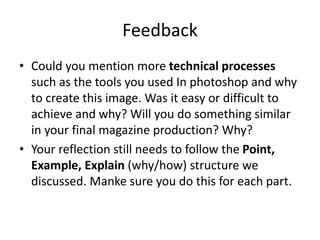 Feedback
• Could you mention more technical processes
such as the tools you used In photoshop and why
to create this image. Was it easy or difficult to
achieve and why? Will you do something similar
in your final magazine production? Why?
• Your reflection still needs to follow the Point,
Example, Explain (why/how) structure we
discussed. Manke sure you do this for each part.
 