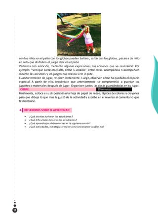 11
con los niños en el patio con los globos pueden bailara , saltar con los globos , pasarse de niño
en niño que disfruten el juego libre en el patio
Verbaliza con emoción, mediante algunas expresiones, las acciones que va realizando. Por
ejemplo: “Veo que saltas muy alto, como si volaras”, entre otras. Acompáñala o acompáñalo
durante las acciones y los juegos que realiza si te lo pide.
Cuando terminen de jugar, respiren lentamente. Luego, observen cómo ha quedado el espacio
especial. A partir de ello, recuérdale que anteriormente se comprometió a guardar los
juguetes o materiales después de jugar. Organicen juntos las cosas guardándolas en su lugar.
CIERRE. 10 minutos
Finalmente, coloca a su disposición una hoja de papel de reúso, lápices de colores y crayones
para que dibuje lo que más le gustó de la actividad y escribe en el reverso el comentario que
te mencione.
4. REFLEXIONES SOBRE EL APRENDIZAJE
 ¿Qué avances tuvieron los estudiantes?
 ¿Qué dificultades tuvieron los estudiantes?
 ¿Qué aprendizajes debo reforzar en la siguiente sesión?
 ¿Qué actividades, estrategias y materiales funcionaron y cuáles no?
 