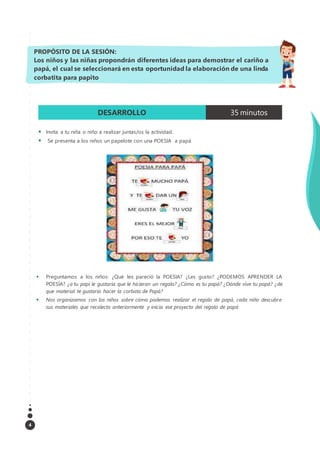 4
DESARROLLO 35 minutos
 Invita a tu niña o niño a realizar juntas/os la actividad.
 Se presenta a los niños un papelote con una POESIA a papá
 Preguntamos a los niños: ¿Qué les pareció la POESIA? ¿Les gusto? ¿PODEMOS APRENDER LA
POESÍA? ¿a tu papi le gustaría que le hicieran un regalo? ¿Cómo es tu papá? ¿Dónde vive tu papá? ¿de
que material te gustaría hacer la corbata de Papá?
 Nos organizamos con los niños sobre cómo podemos realizar el regalo de papá, cada niño descubre
sus materiales que recolecto anteriormente y inicia ese proyecto del regalo de papá
PROPÓSITO DE LA SESIÓN:
Los niños y las niñas propondrán diferentes ideas para demostrar el cariño a
papá, el cual se seleccionará en esta oportunidad la elaboración de una linda
corbatita para papito
 