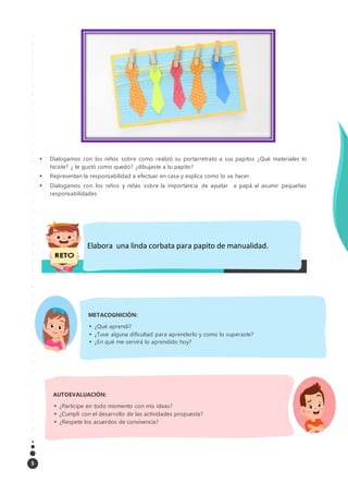 5
 Dialogamos con los niños sobre como realizó su portarretrato a sus papitos ¿Qué materiales lo
hiciste? ¿ te gustó como quedó? ¿dibujaste a tu papito?
 Representan la responsabilidad a efectuar en casa y explica como lo va hacer.
 Dialogamos con los niños y niñas sobre la importancia de ayudar a papá al asumir pequeñas
responsabilidades
CIERRE 10 minutos
AUTOEVALUACIÓN:
 ¿Participe en todo momento con mis ideas?
 ¿Cumplí con el desarrollo de las actividades propuesta?
 ¿Respete los acuerdos de convivencia?
METACOGNICIÓN:
 ¿Qué aprendí?
 ¿Tuve alguna dificultad para aprenderlo y como lo superaste?
 ¿En qué me servirá lo aprendido hoy?
Elabora una linda corbata para papito de manualidad.
 
