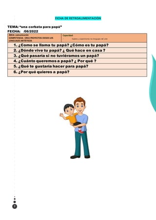 7
FICHA DE RETROALIMENTACIÓN
TEMA: “una corbata para papá”
FECHA: /06/2022
ÁREA: comunicación
COMPETENCIA: CREA PROYECTOS DESDE LOS
LENGUAJES ARTÍSTICOS
Capacidad:
Explora y experimenta los lenguajes del arte
1. ¿Como se llama tu papá? ¿Cómo es tu papá?
2. ¿Dónde vive tu papá? ¿ Qué hace en casa ?
3. ¿Qué pasaría si no tuviéramos un papá?
4. ¿Cuánto queremos a papá? ¿ Por qué ?
5. ¿Qué te gustaría hacer para papá?
6. ¿Por qué quieres a papá?
 