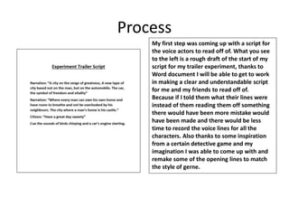 Process
My first step was coming up with a script for
the voice actors to read off of. What you see
to the left is a rough draft of the start of my
script for my trailer experiment, thanks to
Word document I will be able to get to work
in making a clear and understandable script
for me and my friends to read off of.
Because if I told them what their lines were
instead of them reading them off something
there would have been more mistake would
have been made and there would be less
time to record the voice lines for all the
characters. Also thanks to some inspiration
from a certain detective game and my
imagination I was able to come up with and
remake some of the opening lines to match
the style of gerne.
 