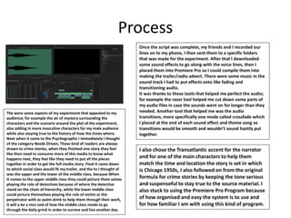 Process
Once the script was complete, my friends and I recorded our
lines on to my phone, I then sent them to a specific folders
that was made for the experiment. After that I downloaded
some sound effects to go along with the voice lines, then I
placed them into Premiere Pro so I could compile them into
making the trailer/radio advert. There were some music in the
sound track I had to put effects onto like fading and
transitioning audio.
It was thanks to these tools that helped me perfect the audio;
for example the razor tool helped me cut down some parts of
my audio files in case the sounds went on for longer than they
needed. Another tool that helped me was the audio
transitions, more specifically one mode called crossfade which
I placed at the end of each sound effect and theme song so
transitions would be smooth and wouldn’t sound hastily put
together.
I also chose the Transatlantic accent for the narrator
and for one of the main characters to help them
match the time and location the story is set in which
is Chicago 1950s, I also followed on from the original
formula for crime stories by keeping the tone serious
and suspenseful to stay true to the source material. I
also stuck to using the Premiere Pro Program because
of how organised and easy the system is to use and
for how familiar I am with using this kind of program.
The were some aspects of my experiment that appealed to my
audience; for example the air of mystery surrounding the
characters and the scenario around the plot of the experiment,
also adding in more masculine characters for my male audience
while also staying true to the history of how the times where.
Next when it came to the Psychographic I immediately I thought
of the category Needs Driven, These kind of readers are always
drawn to crime stories, when they finished one story they feel
like then need to consume more of this media to know what
happens next, they feel like they need to put all the pieces
together in order to get the full media story. Final it came down
to which social class would fit my trailer, and the to I thought of
was the upper and the lower of the middle class, because When
It comes to the upper middle class they could picture them selves
playing the role of detectives because of where the detective
stand on the chain of hierarchy, while the lower middle class
could picture themselves playing the role of victim or the
perpetrator with as walm drink to help them through their work,
it will a be a nice nod of how the middle class needs to go
through the daily grind in order to survive and live another day.
 