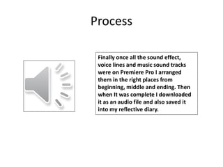Process
Finally once all the sound effect,
voice lines and music sound tracks
were on Premiere Pro I arranged
them in the right places from
beginning, middle and ending. Then
when It was complete I downloaded
it as an audio file and also saved it
into my reflective diary.
 