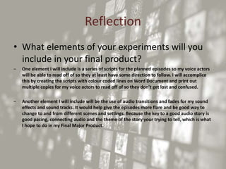 Reflection
• What elements of your experiments will you
include in your final product?
‒ One element I will include is a series of scripts for the planned episodes so my voice actors
will be able to read off of so they at least have some direction to follow. I will accomplice
this by creating the scripts with colour coded lines on Word Document and print out
multiple copies for my voice actors to read off of so they don’t get lost and confused.
‒ Another element I will include will be the use of audio transitions and fades for my sound
effects and sound tracks. It would help give the episodes more flare and be good way to
change to and from different scenes and settings. Because the key to a good audio story is
good pacing, connecting audio and the theme of the story your trying to tell, which is what
I hope to do in my Final Major Product.
 