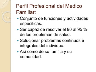 Perfil Profesional del Medico
Familiar:
 Conjunto de funciones y actividades
especificas.
 Ser capaz de resolver el 90 al 95 %
de los problemas de salud.
 Solucionar problemas continuos e
integrales del individuo.
 Así como de su familia y su
comunidad.
 